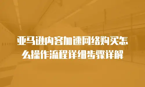 亚马逊内容加速网络购买怎么操作流程详细步骤详解