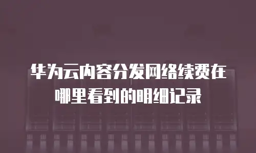 华为云内容分发网络续费在哪里看到的明细记录