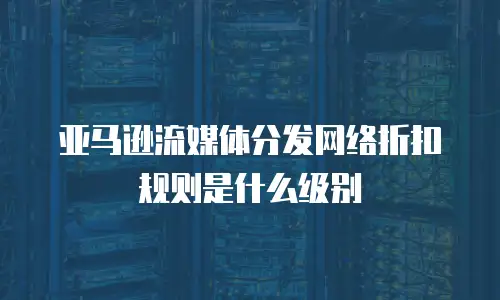 亚马逊流媒体分发网络折扣规则是什么级别