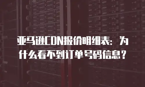 亚马逊CDN报价明细表：为什么看不到订单号码信息？