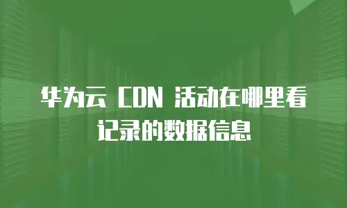 华为云 CDN 活动在哪里看记录的数据信息