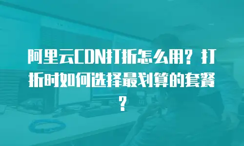 阿里云CDN打折怎么用? 打折时如何选择最划算的套餐?