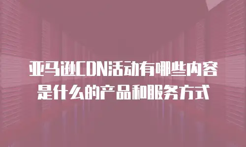 亚马逊CDN活动有哪些内容是什么的产品和服务方式