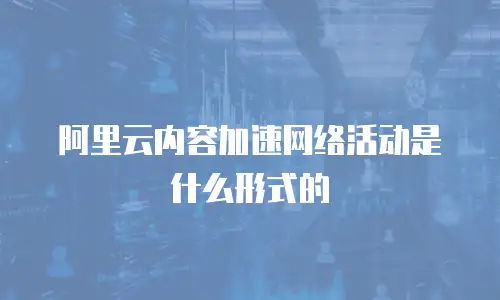 阿里云内容加速网络活动是什么形式的