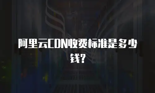 阿里云CDN收费标准是多少钱？