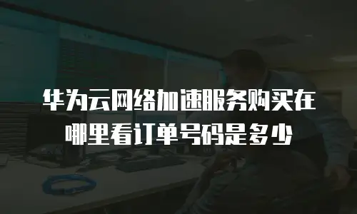 华为云网络加速服务购买在哪里看订单号码是多少