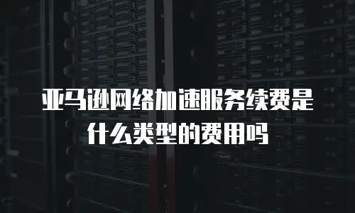 亚马逊网络加速服务续费是什么类型的费用吗