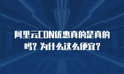 阿里云CDN优惠真的是真的吗？为什么这么便宜？