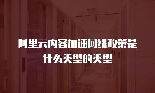 阿里云内容加速网络政策是什么类型的类型