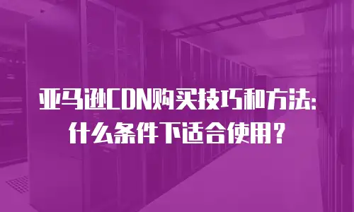 亚马逊CDN购买技巧和方法：什么条件下适合使用？