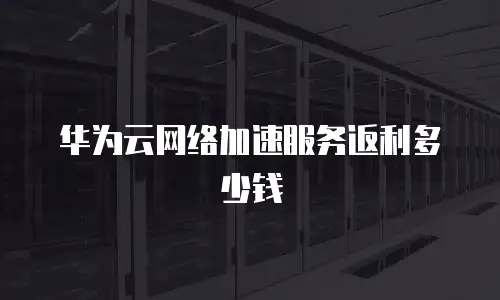 华为云网络加速服务返利多少钱