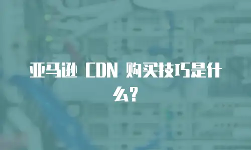 亚马逊 CDN 购买技巧是什么？