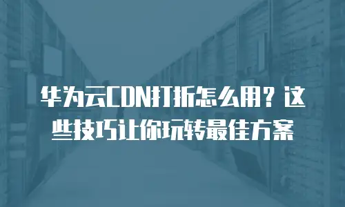 华为云CDN打折怎么用？这些技巧让你玩转最佳方案