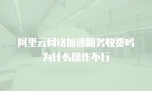 阿里云网络加速服务收费吗为什么操作不行