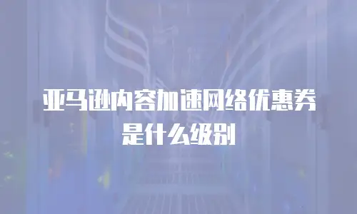 亚马逊内容加速网络优惠券是什么级别