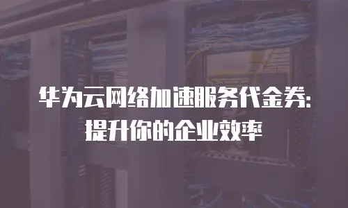 华为云网络加速服务代金券：提升你的企业效率