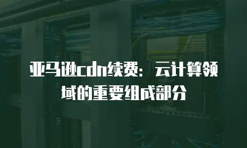 亚马逊cdn续费：云计算领域的重要组成部分