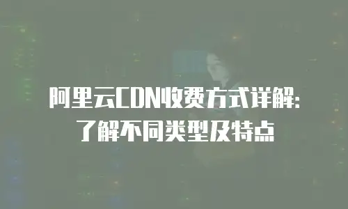 阿里云CDN收费方式详解：了解不同类型及特点