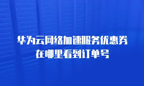 华为云网络加速服务优惠券在哪里看到订单号