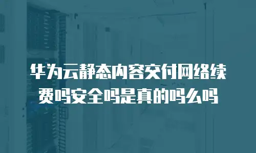 华为云静态内容交付网络续费吗安全吗是真的吗么吗