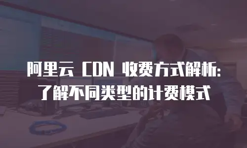 阿里云 CDN 收费方式解析：了解不同类型的计费模式