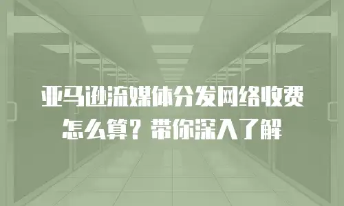亚马逊流媒体分发网络收费怎么算？带你深入了解