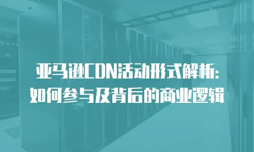 亚马逊CDN活动形式解析：如何参与及背后的商业逻辑
