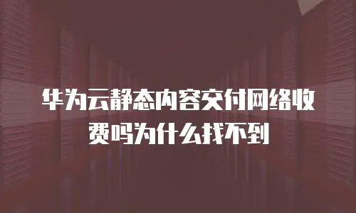 华为云静态内容交付网络收费吗为什么找不到