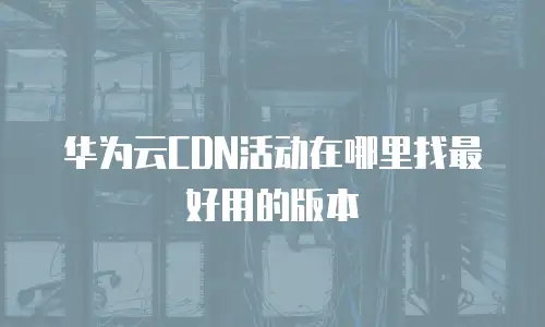 华为云CDN活动在哪里找最好用的版本