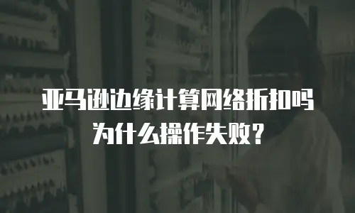亚马逊边缘计算网络折扣吗为什么操作失败？