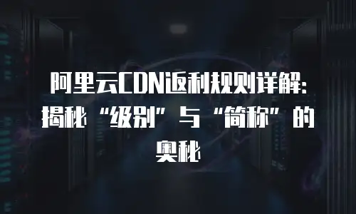 阿里云CDN返利规则详解：揭秘&ldquo;级别&rdquo;与&ldquo;简称&rdquo;的奥秘