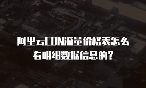 阿里云CDN流量价格表怎么看明细数据信息的？