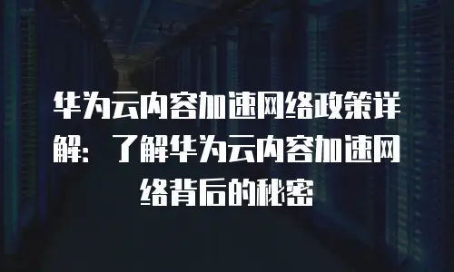 华为云内容加速网络政策详解：了解华为云内容加速网络背后的秘密