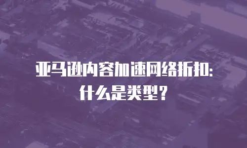 亚马逊内容加速网络折扣：什么是类型？