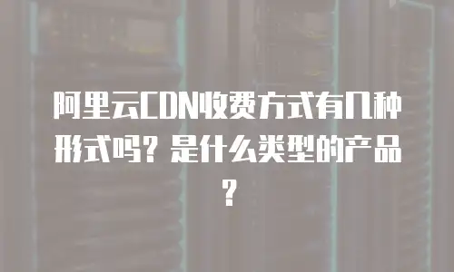 阿里云CDN收费方式有几种形式吗？是什么类型的产品？