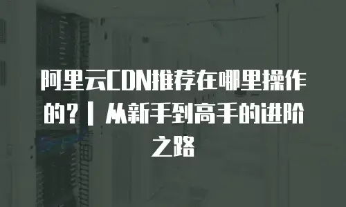 阿里云CDN推荐在哪里操作的？| 从新手到高手的进阶之路