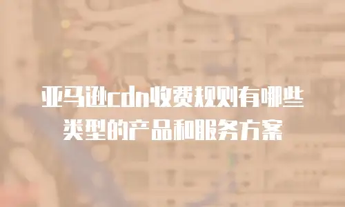 亚马逊cdn收费规则有哪些类型的产品和服务方案