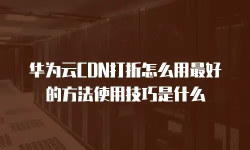 华为云CDN打折怎么用最好的方法使用技巧是什么