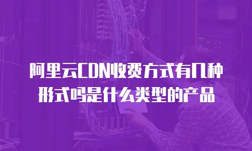 阿里云CDN收费方式有几种形式吗是什么类型的产品
