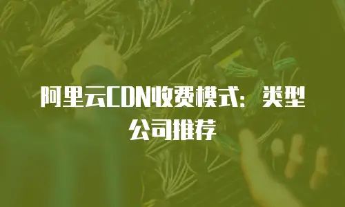 阿里云CDN收费模式：类型公司推荐