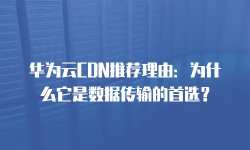 华为云CDN推荐理由：为什么它是数据传输的首选？