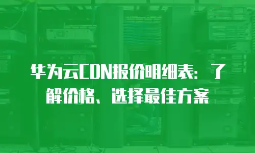 华为云CDN报价明细表：了解价格、选择最佳方案