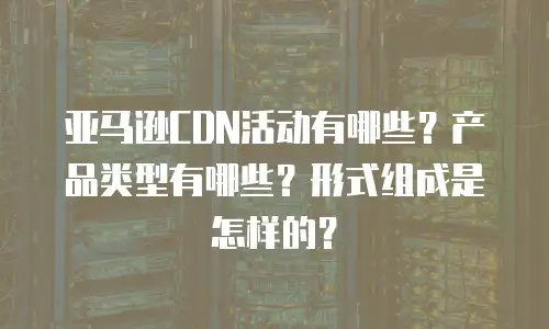 亚马逊CDN活动有哪些？产品类型有哪些？形式组成是怎样的？