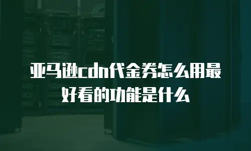 亚马逊cdn代金券怎么用最好看的功能是什么