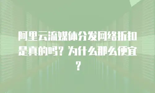阿里云流媒体分发网络折扣是真的吗？为什么那么便宜？