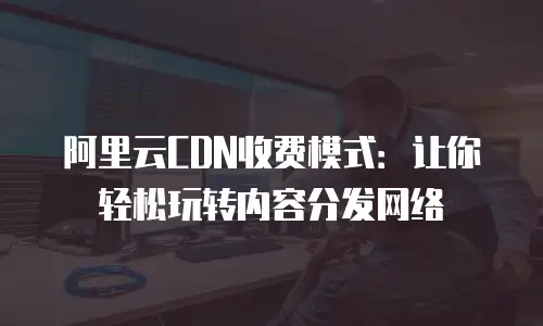 阿里云CDN收费模式：让你轻松玩转内容分发网络