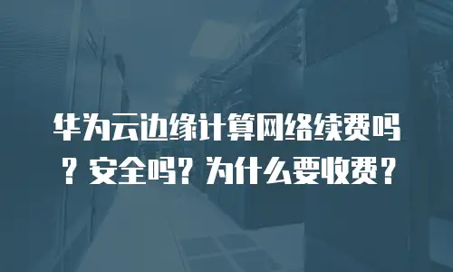 华为云边缘计算网络续费吗？安全吗？为什么要收费？