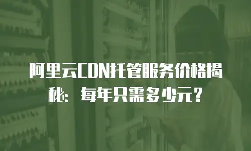 阿里云CDN托管服务价格揭秘：每年只需多少元？