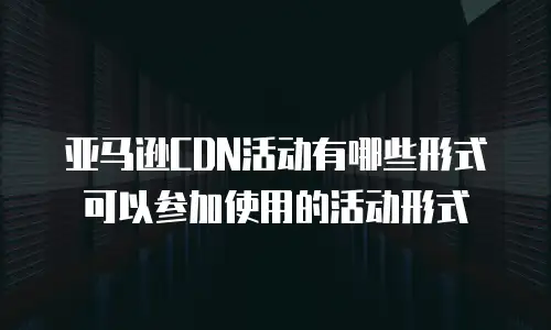 亚马逊CDN活动有哪些形式可以参加使用的活动形式