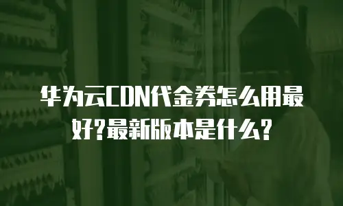 华为云CDN代金券怎么用最好?最新版本是什么?